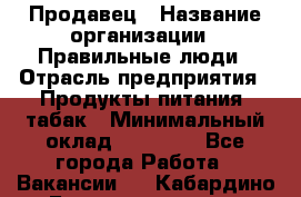 Продавец › Название организации ­ Правильные люди › Отрасль предприятия ­ Продукты питания, табак › Минимальный оклад ­ 30 000 - Все города Работа » Вакансии   . Кабардино-Балкарская респ.